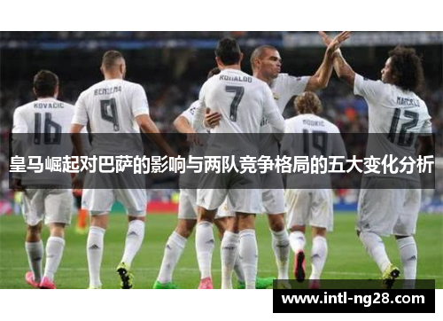 皇马崛起对巴萨的影响与两队竞争格局的五大变化分析