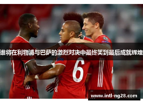 谁将在利物浦与巴萨的激烈对决中最终笑到最后成就辉煌