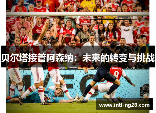 贝尔塔接管阿森纳：未来的转变与挑战